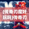 (传奇刃魔好玩吗)传奇刃魔玩法攻略大全，玩转刃魔，成为传奇！