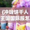 (冲呀饼干人王国国际服怎么下载)冲呀饼干人王国，国际服全新体验解析与常见问题解答