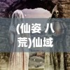 (仙姿 八荒)仙域八荒纪，探寻神秘世界的奥秘与传奇