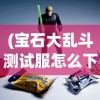 (宝石大乱斗测试服怎么下载)宝石大乱斗测试服，深度体验与探索