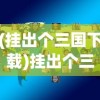 (挂出个三国下载)挂出个三国，全面攻略及常见问题解答