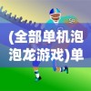 (全部单机泡泡龙游戏)单机泡泡龙游戏，经典休闲与挑战的乐趣