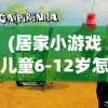 (居家小游戏儿童6-12岁怎么玩)居家小游戏，儿童成长的快乐伙伴