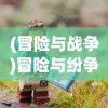(冒险与战争)冒险与纷争游戏，探索未知的冲突世界