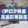 (梦幻少侠最高宝石等级是多少级)梦幻少侠最高宝石等级是多少，游戏内的巅峰追求