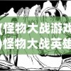 (怪物大战游戏)怪物大战英雄，游戏魅力与英雄风采的完美结合