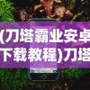 (刀塔霸业安卓下载教程)刀塔霸业手机版下载指南及常见问题解答