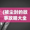 (被尘封的故事攻略大全)被尘封的故事攻略最新版本，探索未知世界的全面指南