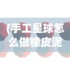 (手工星球怎么做橡皮泥)手工星球制作方法详解及常见问题解答