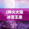 (神火大陆冰雪王座秘闻攻略)冰雪王座秘闻攻略，探索未知的奇幻世界