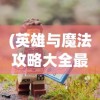 (英雄与魔法攻略大全最新)英雄与魔法攻略大全，全方位指南与常见问题解答