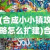 (合成小小镇攻略怎么扩建)合成小小镇攻略大全及常见问题解答