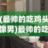 (最帅的吃鸡头像男)最帅的吃鸡头像，游戏文化中的个性表达与身份认同