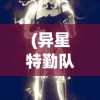 (异星特勤队手机版攻略大全)异星特勤队手机版攻略大全及常见问题解答