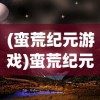 (蛮荒纪元游戏)蛮荒纪元再来一发，探索未知的奇幻世界