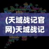 (天域战记官网)天域战记在哪个网站可以观看？全面解析与常见问答