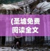 (圣墟免费阅读全文下载)圣墟免费阅读全文，探索神秘世界的奇幻之旅