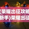 (荣耀出征攻略新手)荣耀出征全面攻略，征战之路，策略与技巧