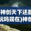 (神创天下还能玩吗现在)神创天下这款游戏还能玩吗？全面解析与常见问题解答