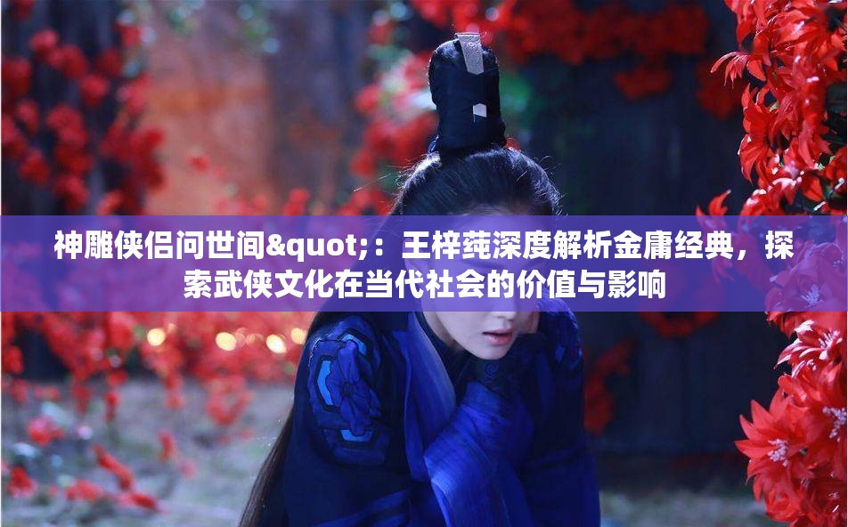 神雕侠侣问世间"：王梓莼深度解析金庸经典，探索武侠文化在当代社会的价值与影响
