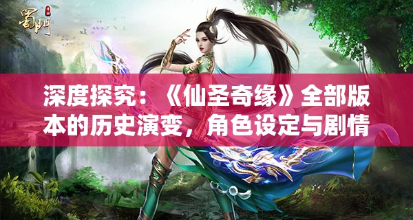 深度探究：《仙圣奇缘》全部版本的历史演变，角色设定与剧情变化系列研讨