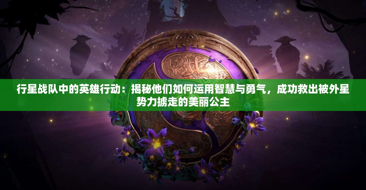 行星战队中的英雄行动：揭秘他们如何运用智慧与勇气，成功救出被外星势力掳走的美丽公主