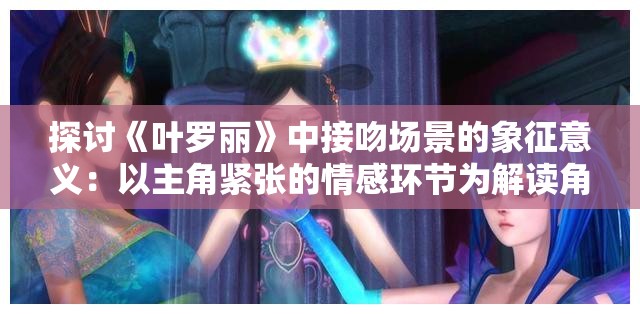 探讨《叶罗丽》中接吻场景的象征意义：以主角紧张的情感环节为解读角度