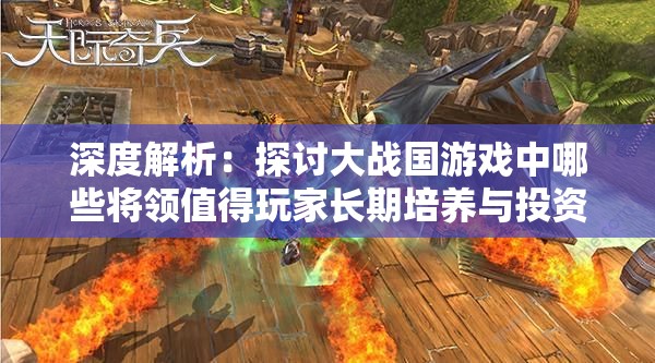 深度解析：探讨大战国游戏中哪些将领值得玩家长期培养与投资
