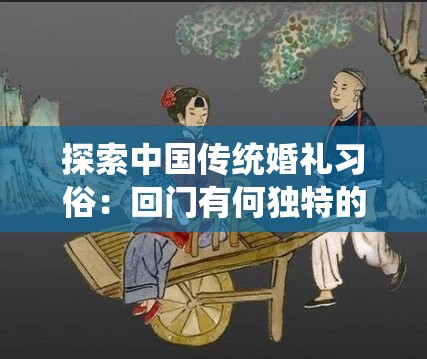 探索中国传统婚礼习俗：回门有何独特的讲究与深厚的文化内涵？