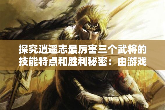 探究逍遥志最厉害三个武将的技能特点和胜利秘密：由游戏策略出发的独特视角解析
