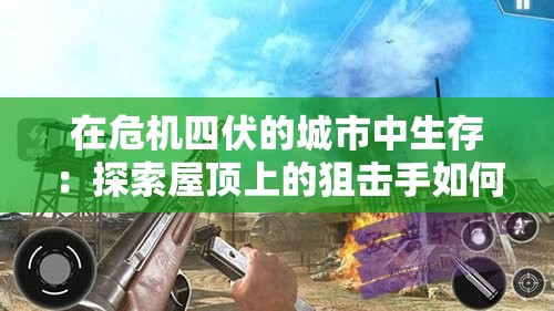 在危机四伏的城市中生存：探索屋顶上的狙击手如何利用射击技术与心理战术在战局中取得优势