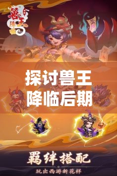 探讨兽王降临后期最强大三大组合，揭示其与角色能力升级、战术策略调整的密切联系