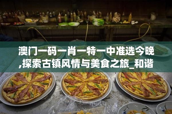 澳门一码一肖一特一中准选今晚,探索古镇风情与美食之旅_和谐型.3.403