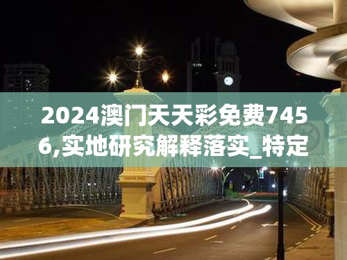 2024澳门天天彩免费7456,实地研究解释落实_特定款.0.600