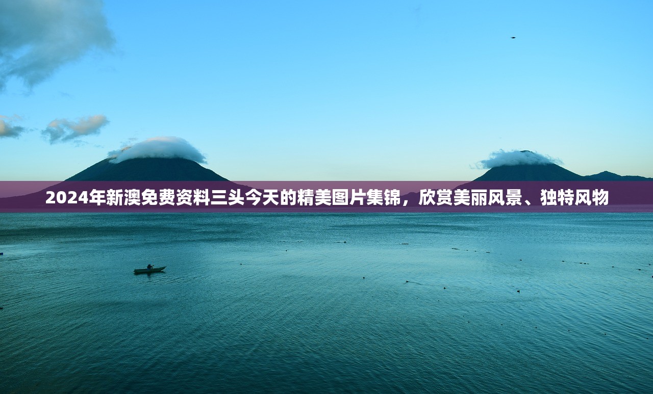 2024年新澳免费资料三头今天的精美图片集锦，欣赏美丽风景、独特风物