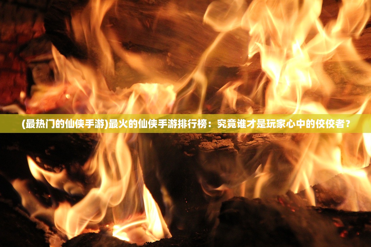 (最热门的仙侠手游)最火的仙侠手游排行榜：究竟谁才是玩家心中的佼佼者？