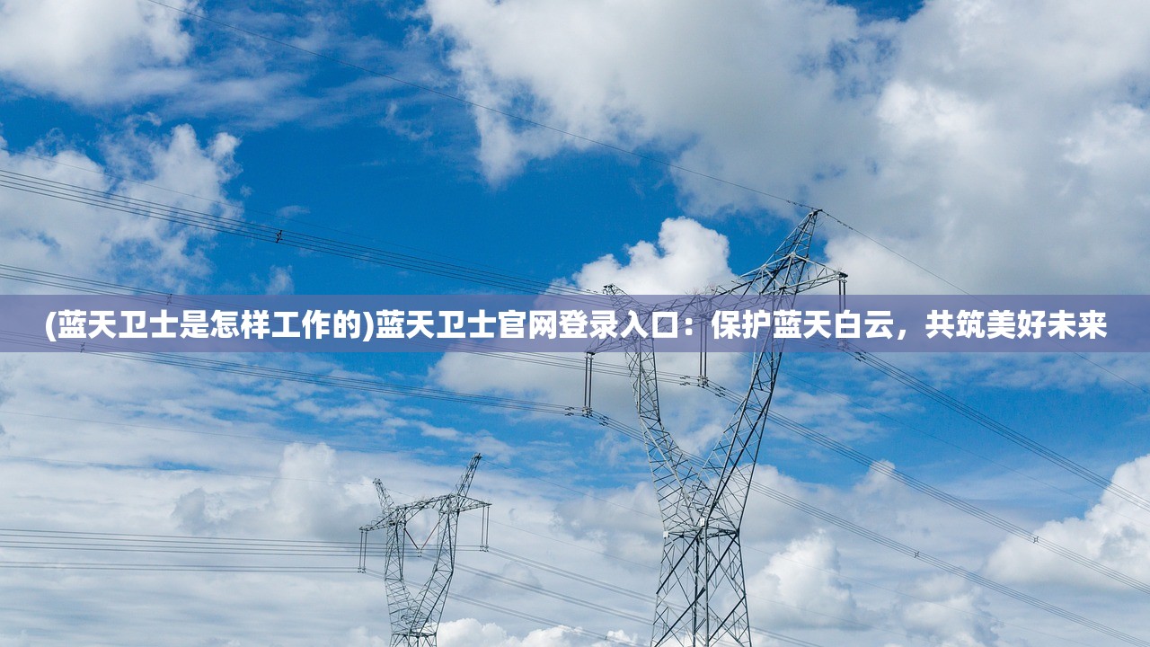 (蓝天卫士是怎样工作的)蓝天卫士官网登录入口：保护蓝天白云，共筑美好未来