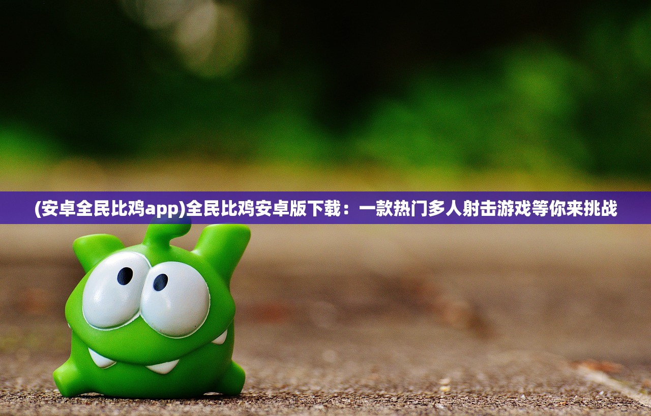 (安卓全民比鸡app)全民比鸡安卓版下载：一款热门多人射击游戏等你来挑战