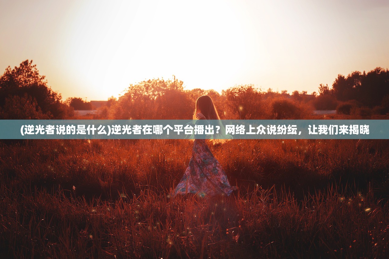 (逆光者说的是什么)逆光者在哪个平台播出？网络上众说纷纭，让我们来揭晓