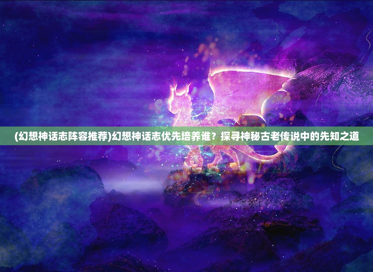 (幻想神话志阵容推荐)幻想神话志优先培养谁？探寻神秘古老传说中的先知之道