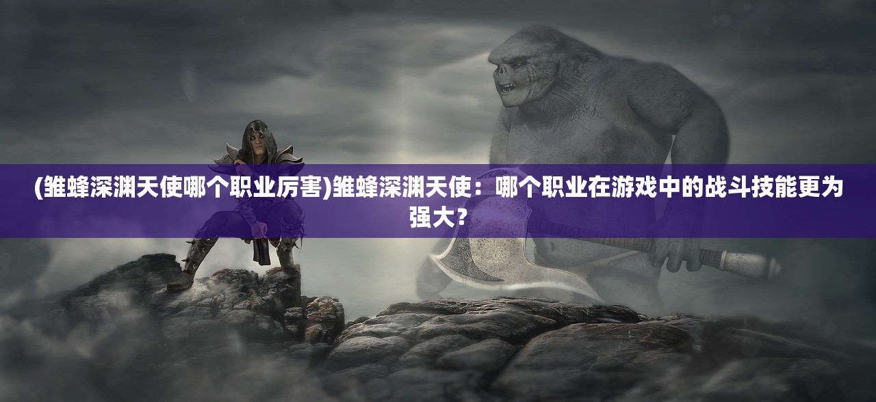 (雏蜂深渊天使哪个职业厉害)雏蜂深渊天使：哪个职业在游戏中的战斗技能更为强大？