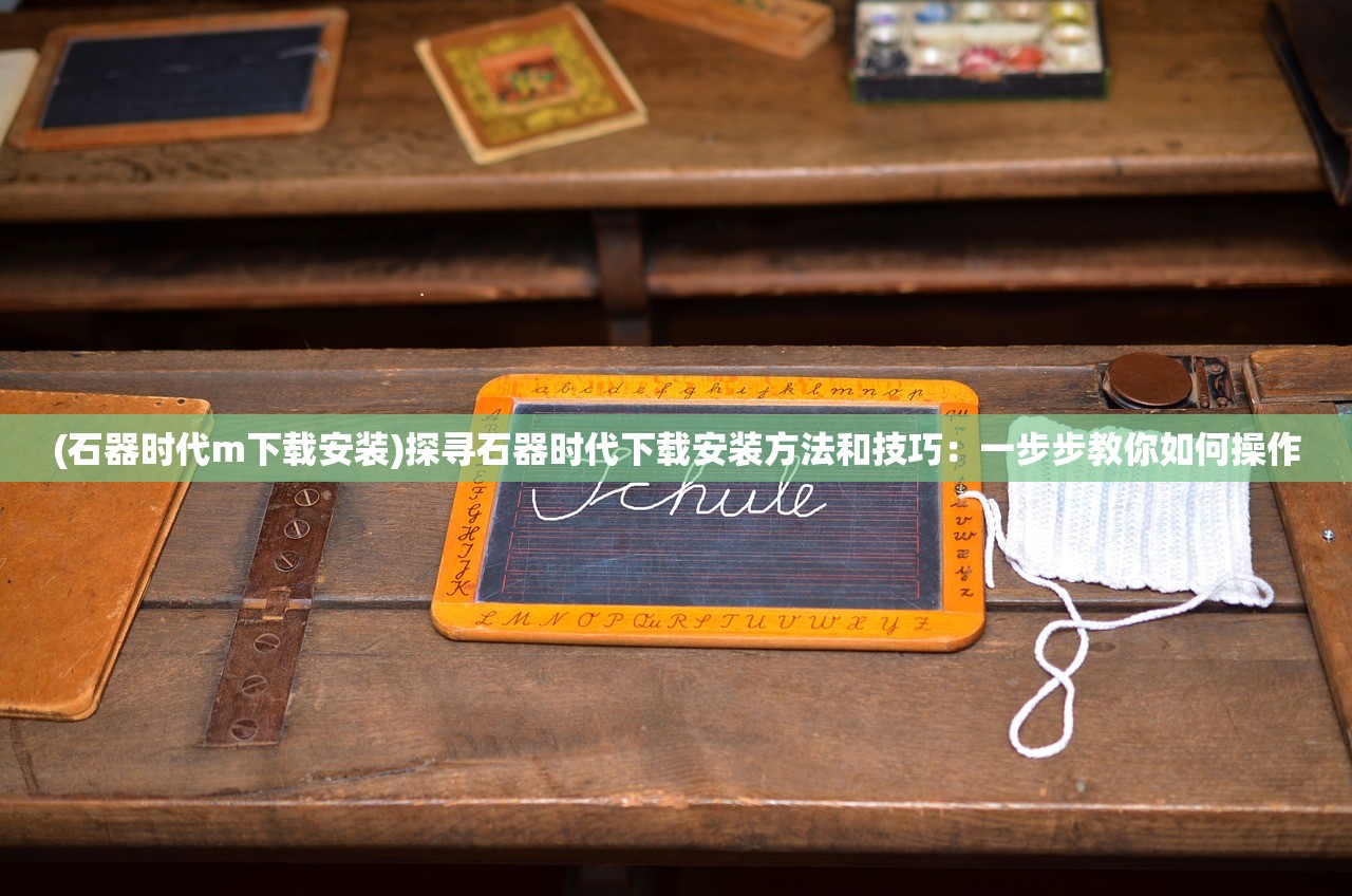 (石器时代m下载安装)探寻石器时代下载安装方法和技巧：一步步教你如何操作
