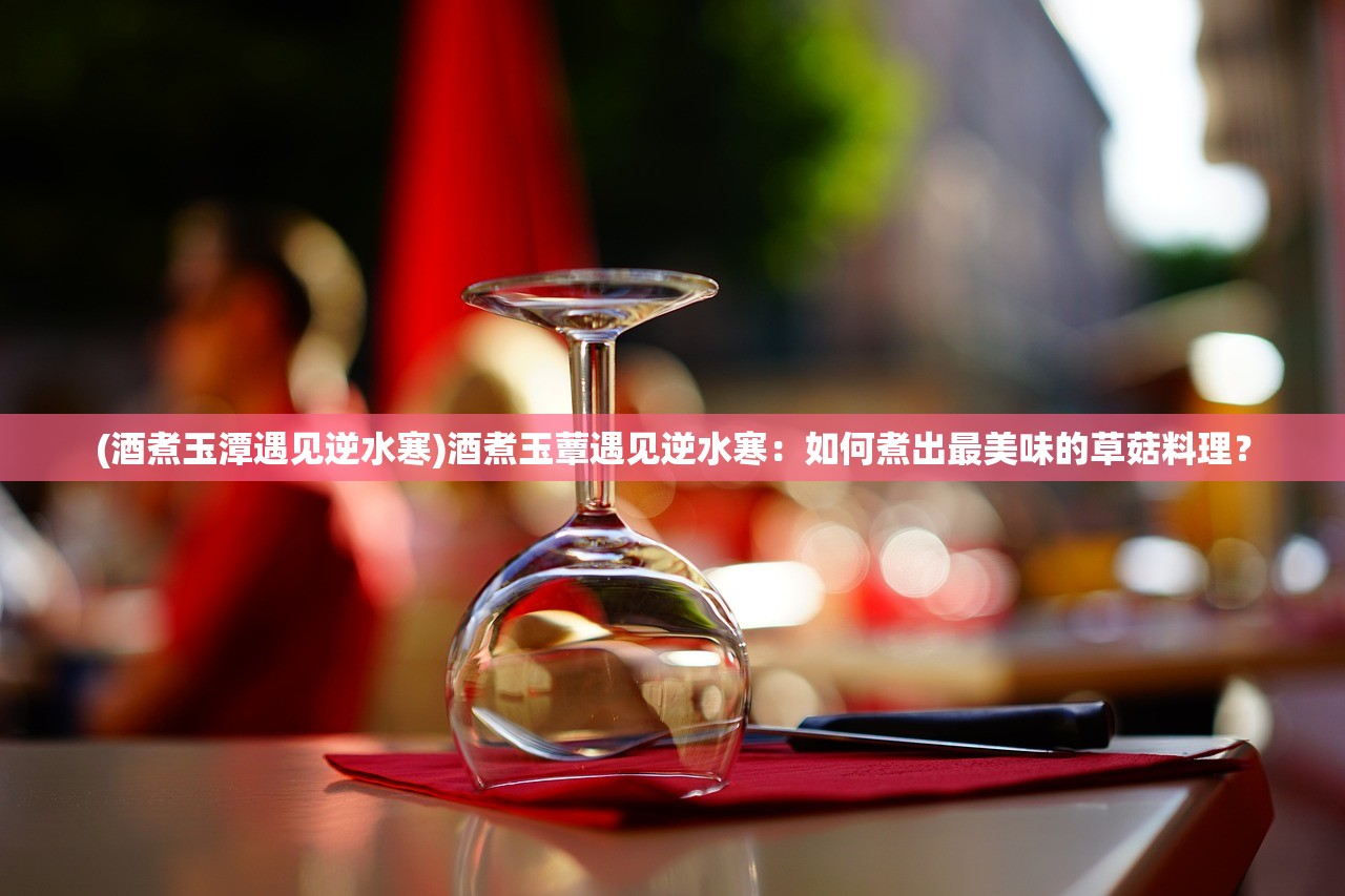 (酒煮玉潭遇见逆水寒)酒煮玉蕈遇见逆水寒：如何煮出最美味的草菇料理？