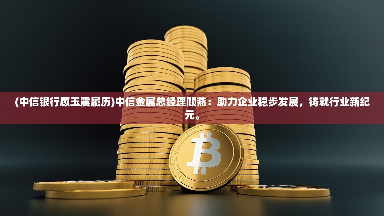 (中信银行顾玉震履历)中信金属总经理顾燕：助力企业稳步发展，铸就行业新纪元。