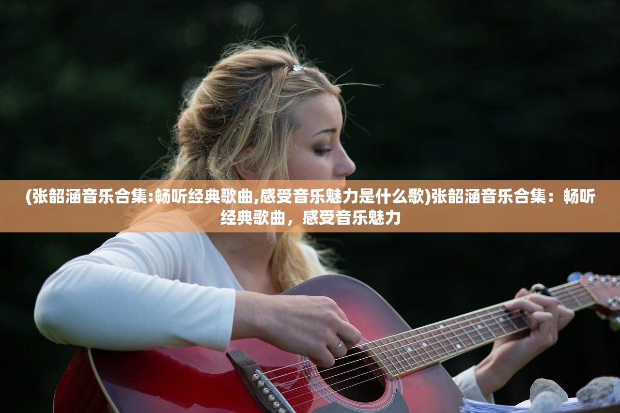 (张韶涵音乐合集:畅听经典歌曲,感受音乐魅力是什么歌)张韶涵音乐合集：畅听经典歌曲，感受音乐魅力