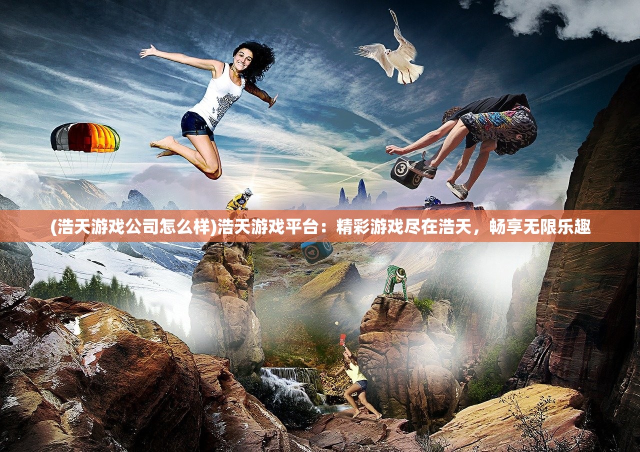 (浩天游戏公司怎么样)浩天游戏平台：精彩游戏尽在浩天，畅享无限乐趣