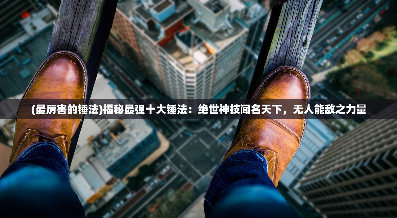 (最厉害的锤法)揭秘最强十大锤法：绝世神技闻名天下，无人能敌之力量