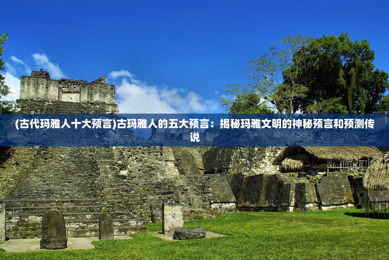 (古代玛雅人十大预言)古玛雅人的五大预言：揭秘玛雅文明的神秘预言和预测传说