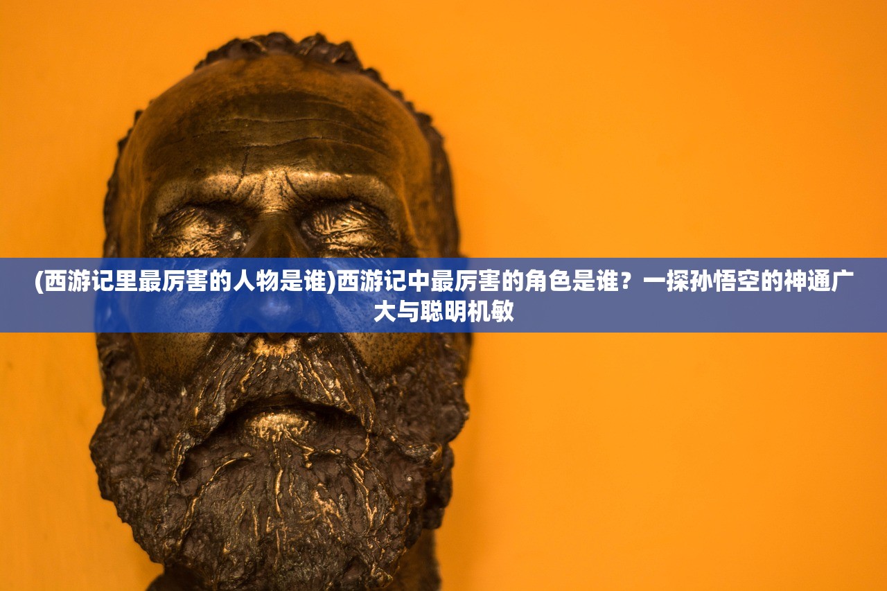 (西游记里最厉害的人物是谁)西游记中最厉害的角色是谁？一探孙悟空的神通广大与聪明机敏