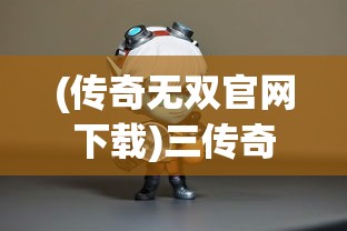 (传奇无双官网下载)三传奇无双传奇无双传奇无双，游戏背后的故事与魅力